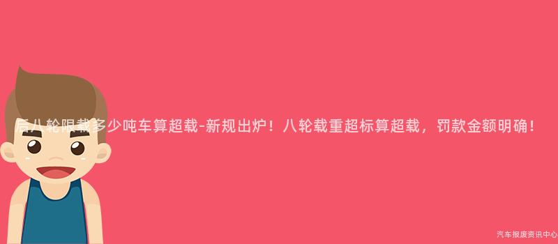 后八轮限载多少吨车算超载-新规出炉！八轮载重超标算超载，罚款金额明确！