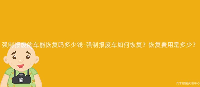 强制报废的车能恢复吗多少钱-强制报废车如何恢复？恢复费用是多少？