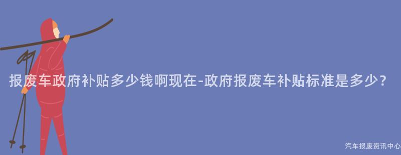 报废车政府补贴多少钱啊现在-政府报废车补贴标准是多少？