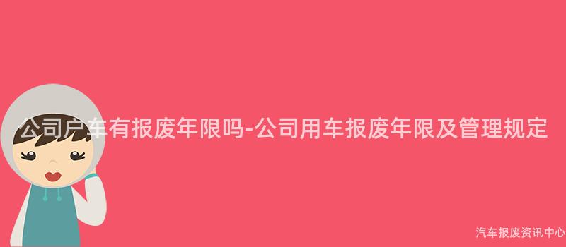 公司户车有报废年限吗-公司用车报废年限及管理规定