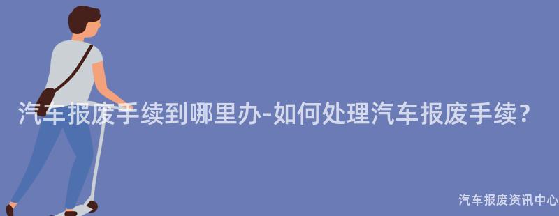 汽车报废手续到哪里办-如何处理汽车报废手续？