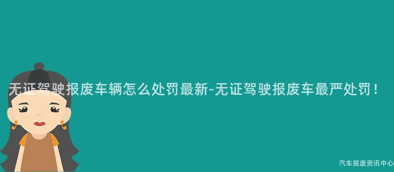 无证驾驶报废车辆怎么处罚最新-无证驾驶报废车最严处罚！