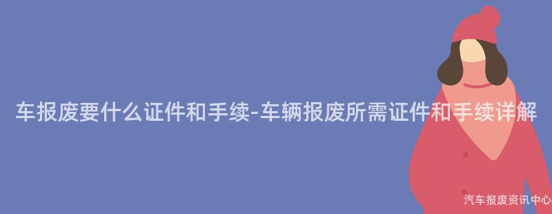 车报废要什么证件和手续-车辆报废所需证件和手续详解