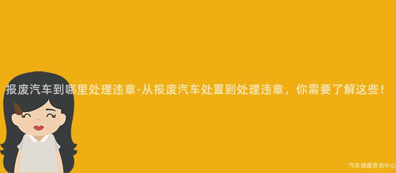 报废汽车到哪里处理违章-从报废汽车处置到处理违章，你需要了解这些！
