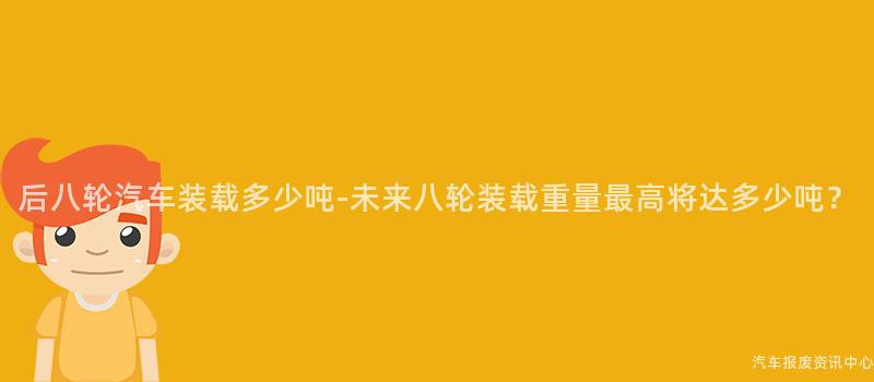 后八轮汽车装载多少吨-未来八轮装载重量最高将达多少吨？