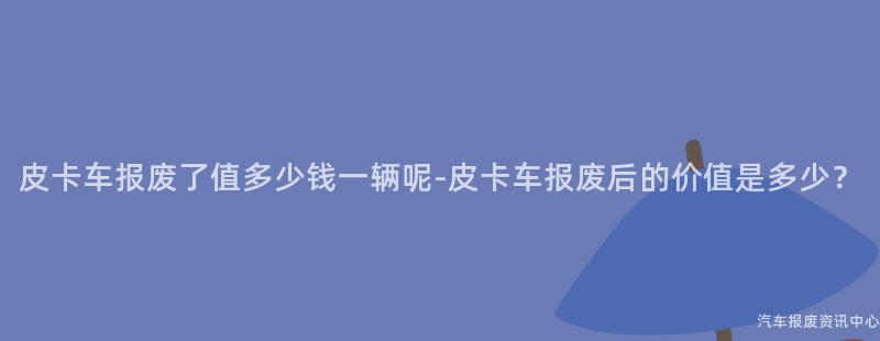 皮卡车报废了值多少钱一辆呢-皮卡车报废后的价值是多少？