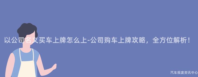 以公司名义买车上牌怎么上-公司购车上牌攻略，全方位解析！