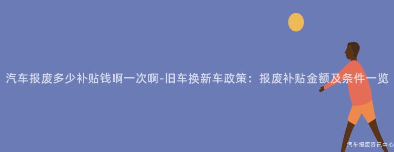 汽车报废多少补贴钱啊一次啊-旧车换新车政策：报废补贴金额及条件一览