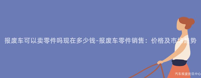 报废车可以卖零件吗现在多少钱-报废车零件销售：价格及市场趋势