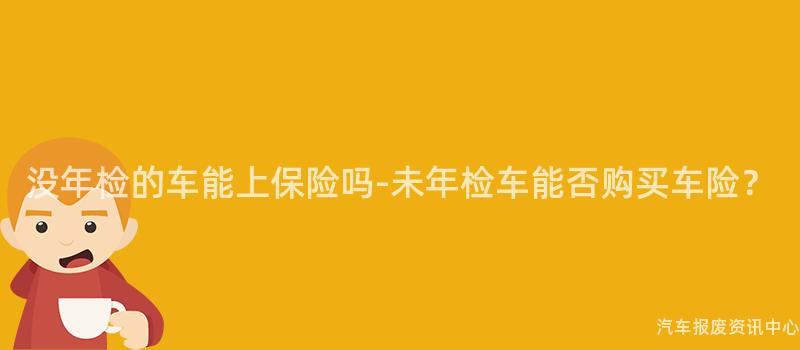 没年检的车能上保险吗-未年检车能否购买车险？