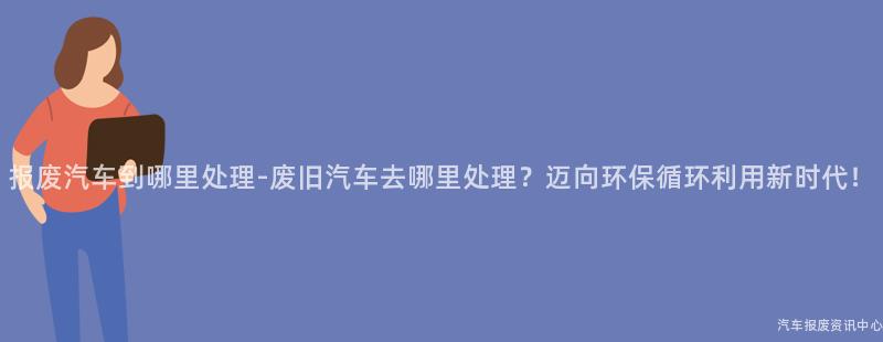 报废汽车到哪里处理-废旧汽车去哪里处理？迈向环保循环利用新时代！