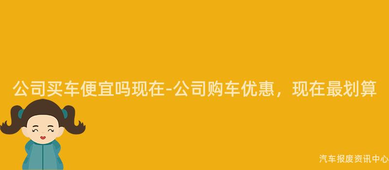 公司买车便宜吗现在-公司购车优惠，现在最划算