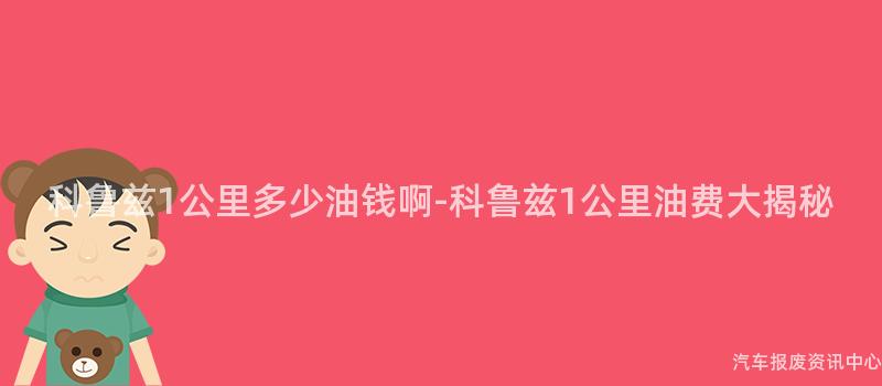 科鲁兹1公里多少油钱啊-科鲁兹1公里油费大揭秘