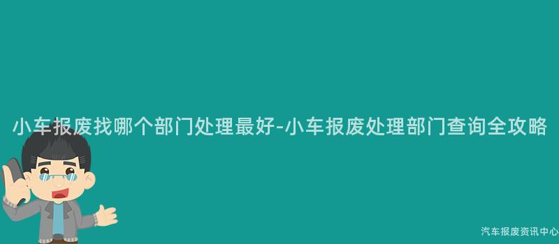 小车报废找哪个部门处理最好-小车报废处理部门查询全攻略