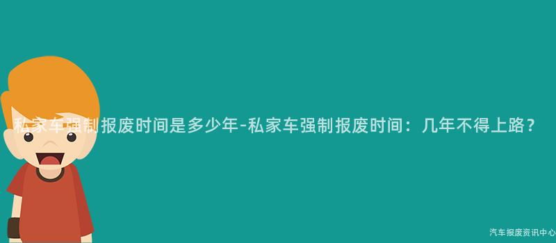 私家车强制报废时间是多少年-私家车强制报废时间：几年不得上路？