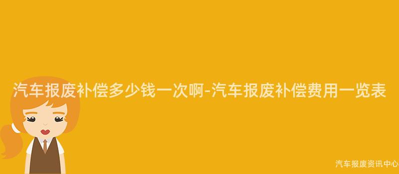 汽车报废补偿多少钱一次啊-汽车报废补偿费用一览表