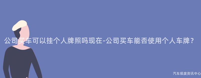 公司买车可以挂个人牌照吗现在-公司买车能否使用个人车牌？