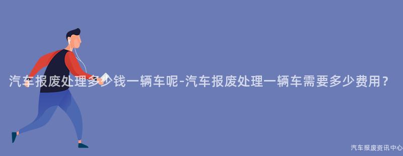 汽车报废处理多少钱一辆车呢-汽车报废处理一辆车需要多少费用？