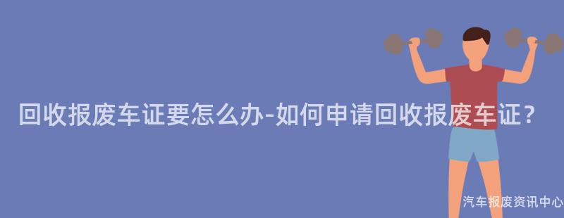 回收报废车证要怎么办-如何申请回收报废车证？