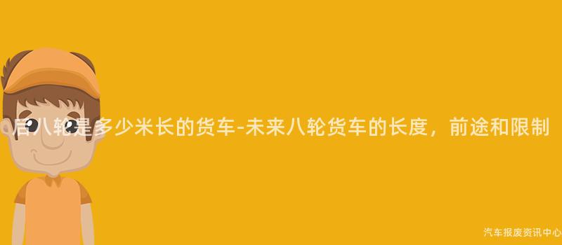 后八轮是多少米长的货车-未来八轮货车的长度，前途和限制