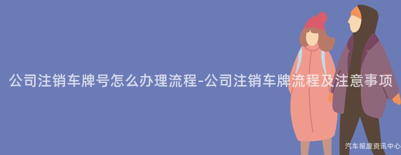 公司注销车牌号怎么办理流程-公司注销车牌流程及注意事项