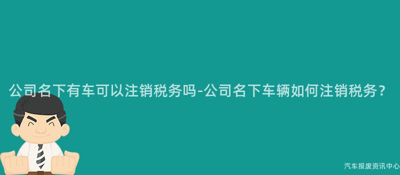 公司名下有车可以注销税务吗-公司名下车辆如何注销税务？
