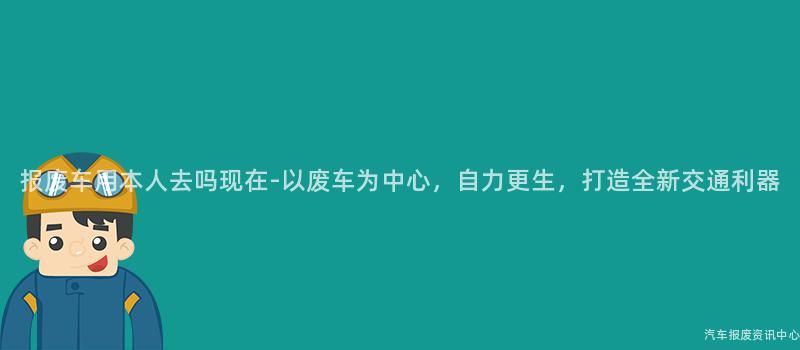 报废车用本人去吗现在-以废车为中心，自力更生，打造全新交通利器