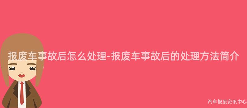 报废车事故后怎么处理-报废车事故后的处理方法简介