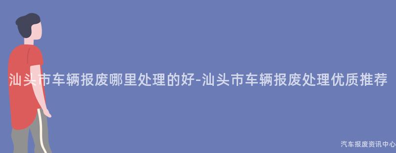 汕头市车辆报废哪里处理的好-汕头市车辆报废处理优质推荐