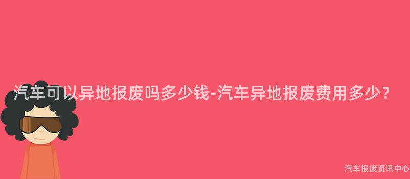 汽车可以异地报废吗多少钱-汽车异地报废费用多少？