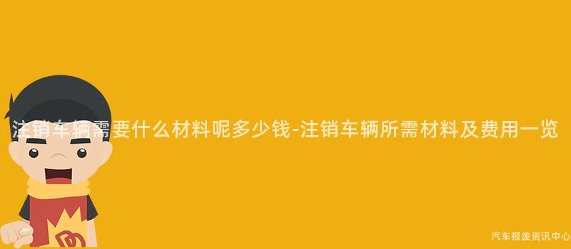 注销车辆需要什么材料呢多少钱-注销车辆所需材料及费用一览