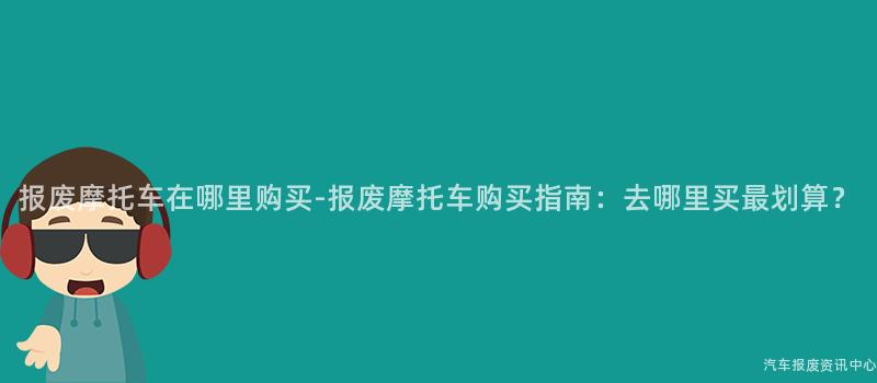 报废摩托车在哪里购买-报废摩托车购买指南：去哪里买最划算？