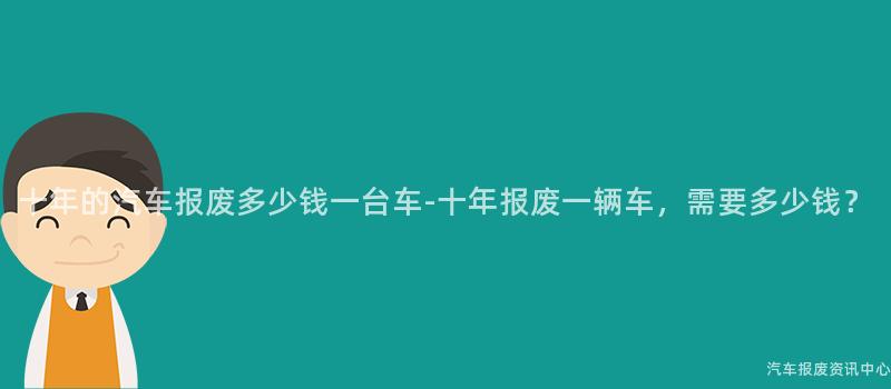 十年的汽车报废多少钱一台车-十年报废一辆车，需要多少钱？
