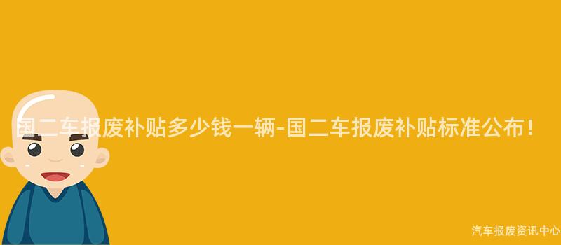 国二车报废补贴多少钱一辆-国二车报废补贴标准公布！