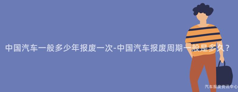 中国汽车一般多少年报废一次-中国汽车报废周期一般是多久？