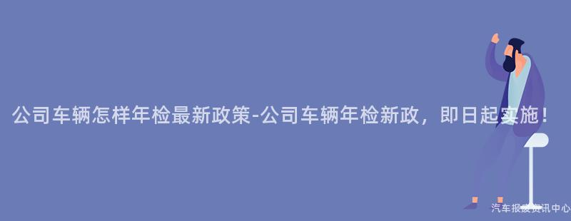 公司车辆怎样年检最新政策-公司车辆年检新政，即日起实施！