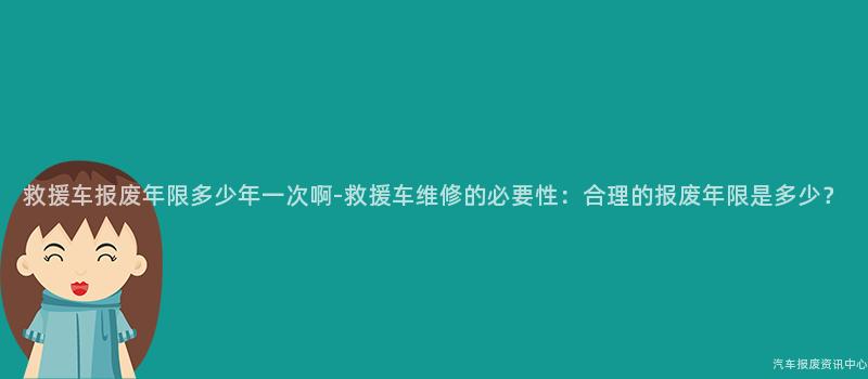 救援车报废年限多少年一次啊-救援车维修的必要性：合理的报废年限是多少？