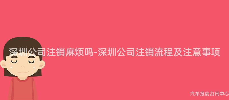 深圳公司注销麻烦吗-深圳公司注销流程及注意事项