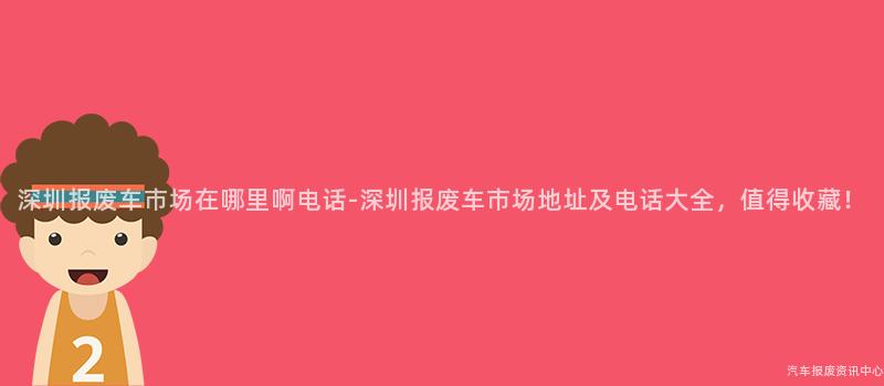 深圳报废车市场在哪里啊电话-深圳报废车市场地址及电话大全，值得收藏！