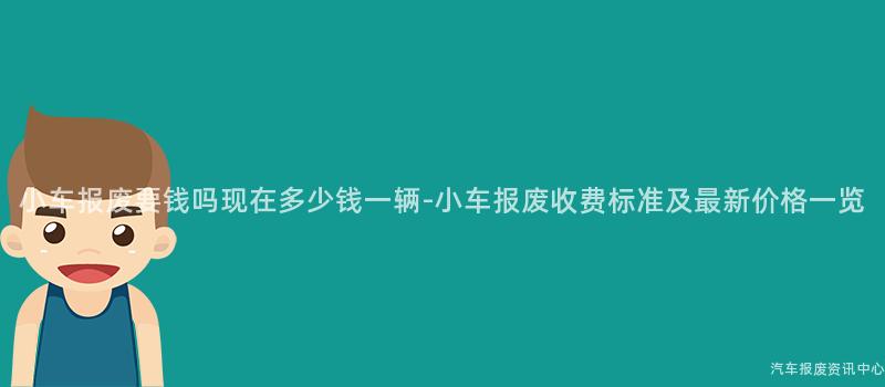 小车报废要钱吗现在多少钱一辆-小车报废收费标准及最新价格一览