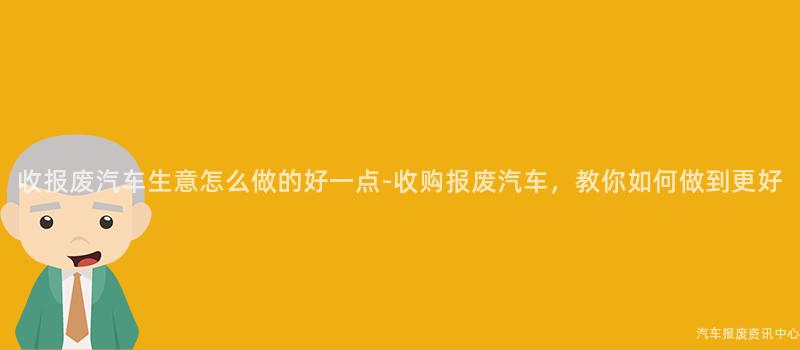 收报废汽车生意怎么做的好一点-收购报废汽车，教你如何做到更好