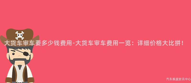 大货车审车要多少钱费用-大货车审车费用一览：详细价格大比拼！
