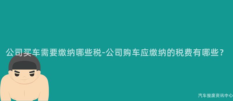 公司买车需要缴纳哪些税-公司购车应缴纳的税费有哪些？