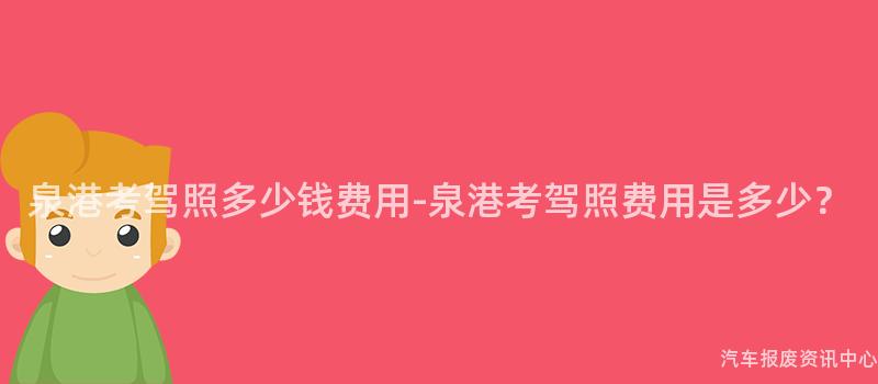 泉港考驾照多少钱费用-泉港考驾照费用是多少？