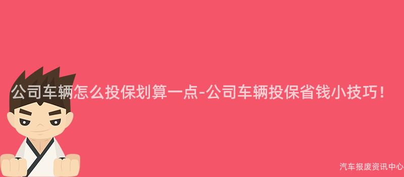 公司车辆怎么投保划算一点-公司车辆投保省钱小技巧！