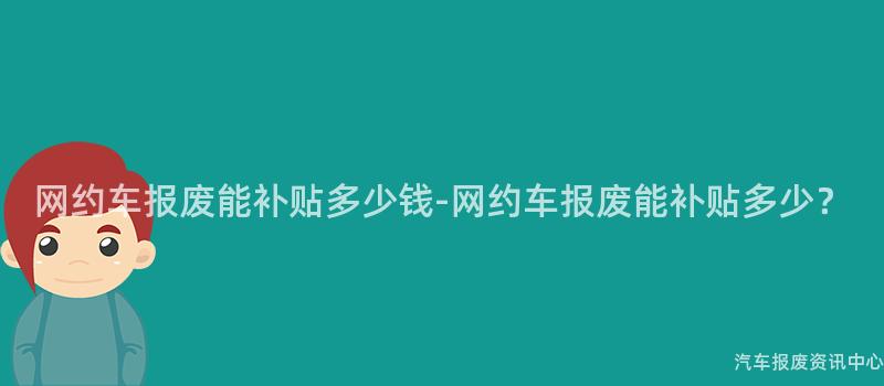 网约车报废能补贴多少钱-网约车报废能补贴多少？