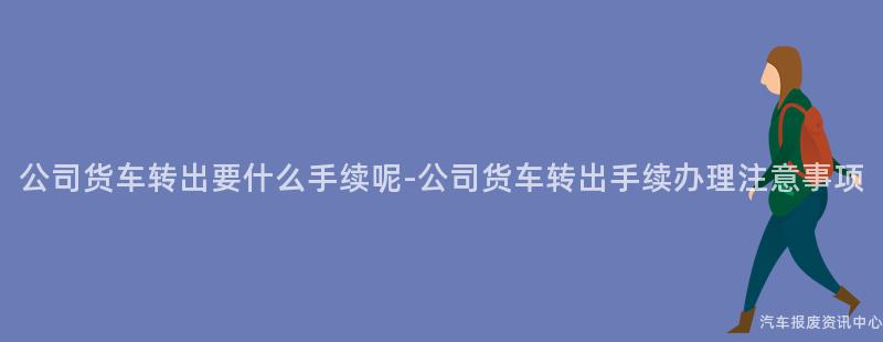 公司货车转出要什么手续呢-公司货车转出手续办理注意事项