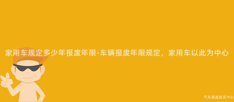 家用车规定多少年报废年限-车辆报废年限规定，家用车以此为中心