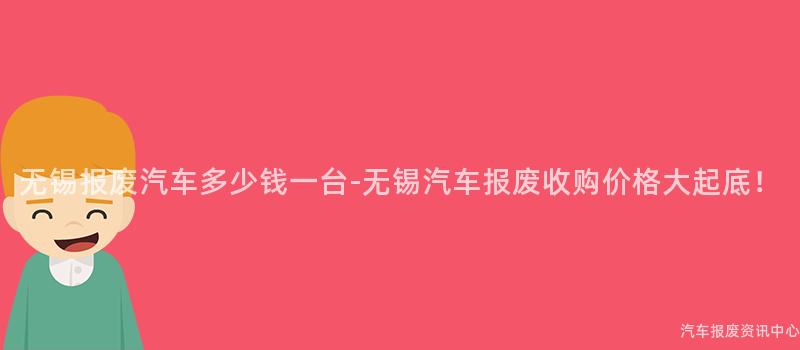 无锡报废汽车多少钱一台-无锡汽车报废收购价格大起底！