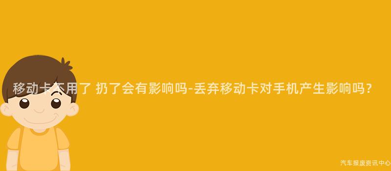 移动卡不用了 扔了会有影响吗-丢弃移动卡对手机产生影响吗？